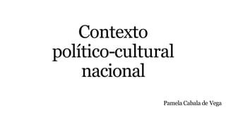 Contexto
político-cultural
nacional
Pamela Cabala de Vega
 