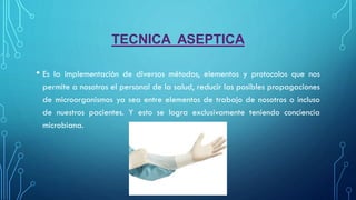 TECNICA ASEPTICA
• Es la implementación de diversos métodos, elementos y protocolos que nos
permite a nosotros el personal de la salud, reducir las posibles propagaciones
de microorganismos ya sea entre elementos de trabajo de nosotros o incluso
de nuestros pacientes. Y esto se logra exclusivamente teniendo conciencia
microbiana.
 