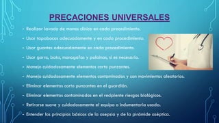 PRECACIONES UNIVERSALES
- Realizar lavado de manos clínico en cada procedimiento.
- Usar tapabocas adecuadamente y en cada procedimiento.
- Usar guantes adecuadamente en cada procedimiento.
- Usar gorro, bata, monogafas y polainas, si es necesario.
- Manejo cuidadosamente elementos corto punzantes.
- Manejo cuidadosamente elementos contaminados y con movimientos aleatorios.
- Eliminar elementos corto punzantes en el guardián.
- Eliminar elementos contaminados en el recipiente riesgos biológicos.
- Retirarse suave y cuidadosamente el equipo o indumentaria usada.
- Entender los principios básicos de la asepsia y de la pirámide aséptica.
 