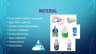 MATERIAL
• Tener jabón soluble o de pastac
• Agua (fría y caliente)
• Sanitas toallas desechables)
• Alcohol antiséptico
• Alcohol glicerinado
• Agua oxigenada
• Yodopovidona
• Clorhexidina
 