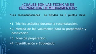 ¿CUÁLES SON LAS TÉCNICAS DE
PREPARACIÓN DE MEDICAMENTOS?
• Las recomendaciones se dividen en 8 puntos clave:
•1. Técnica aséptica durante la reconstitución.
•2. Medida de los volúmenes para la preparación y
dosificación.
•3. Zona de preparación.
•4. Identificación y Etiquetado.
 