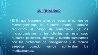 SU FINALIDAD
•El fin que logramos tener es reducir el numero de
microorganismos de nuestras manos, también
reducimos el riesgo de transmisión de los
microorganismos a los clientes en este caso
nuestros pacientes, siempre y cuando cumplamos
con los protocolos de bioseguridad y la técnica
aséptica cuando vamos administrar los
medicamentos.
 
