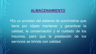 ALMACENAMIENTO
•Es un proceso del sistema de suministros que
tiene por objeto mantener y garantizar la
calidad, la conservación y el cuidado de los
insumos, para que la prestación de los
servicios se brinde con calidad.
 