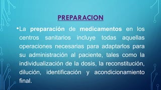 PREPARACION
•La preparación de medicamentos en los
centros sanitarios incluye todas aquellas
operaciones necesarias para adaptarlos para
su administración al paciente, tales como la
individualización de la dosis, la reconstitución,
dilución, identificación y acondicionamiento
final.
 