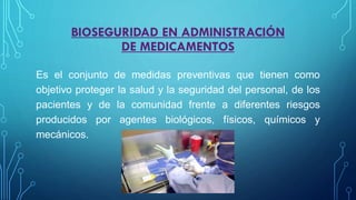 BIOSEGURIDAD EN ADMINISTRACIÓN
DE MEDICAMENTOS
Es el conjunto de medidas preventivas que tienen como
objetivo proteger la salud y la seguridad del personal, de los
pacientes y de la comunidad frente a diferentes riesgos
producidos por agentes biológicos, físicos, químicos y
mecánicos.
 