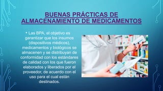 BUENAS PRÁCTICAS DE
ALMACENAMIENTO DE MEDICAMENTOS
• Las BPA, el objetivo es
garantizar que los insumos
(dispositivos médicos),
medicamentos y biológicos se
almacenen y se distribuyan de
conformidad con los estándares
de calidad con los que fueron
elaborados y liberados por el
proveedor, de acuerdo con el
uso para el cual están
destinados.
 