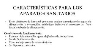 CARACTERÍSTICAS PARA LOS
APARATOS SANITARIOS
- Están diseñados de forma tal que nunca puedan comunicarse las aguas de
alimentación y evacuación, evitándose inclusive el retroceso del flujo
hacia la tubería de alimentación.
Condiciones de funcionamiento:
- Evacuar rápidamente las aguas alejándose de los aparatos.
- Ser de fácil instalación.
- Tener un bajo costo de mantenimiento.
- Ser ligeros y resistentes.
 