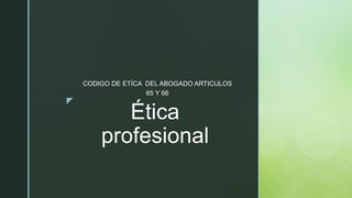 z
Ética
profesional
CODIGO DE ETÍCA DEL ABOGADO ARTICULOS
65 Y 66
 
