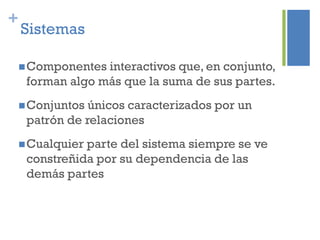 +
Sistemas
Componentes interactivos que, en conjunto,
forman algo más que la suma de sus partes.
Conjuntos únicos caracterizados por un
patrón de relaciones
Cualquier parte del sistema siempre se ve
constreñida por su dependencia de las
demás partes
 