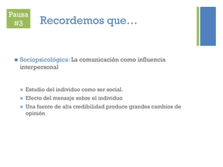 +
Recordemos que…
 Sociopsicológica: La comunicación como influencia
interpersonal
 Estudio del individuo como ser social.
 Efecto del mensaje sobre el individuo
 Una fuente de alta credibilidad produce grandes cambios de
opinión
Pausa
#3
 