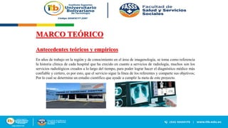 MARCO TEÓRICO
Antecedentes teóricos y empíricos
En años de trabajo en la región y de conocimiento en el área de imagenología, se toma como referencia
la historia clínica de cada hospital que ha crecido en cuanto a servicios de radiología, muchos son los
servicios radiológicos creados a lo largo del tiempo, para poder lograr hacer el diagnóstico médico más
confiable y certero, es por esto, que el servicio sigue la línea de los referentes y comparte sus objetivos;
Por lo cual se determina un estudio científico que ayude a cumplir la meta de este proyecto.
 