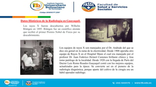 Datos Históricos de la Radiología en Guayaquil.
Los rayos X fueron descubiertos por Wilhelm
Röntgen en 1895. Röntgen fue un científico alemán
que recibió el primer Premio Nobel de Física por su
descubrimiento.
Los equipos de rayos X son manejados por el Dr. Andrade del que se
dice era genial en la rama de la electricidad. Desde 1908 operaba otro
equipo de Rayos X en el Hospital Mann el cual era manejado por el
profesor Dr. Juan Federico Heinert Camones brillante clínico y Ana
tomo patólogo de la localidad. Desde 1920 con la llegada de París del
Doctor Luis Romo Rosales Guayaquil contó con los mejores equipos,
actualizados para la época. Se convierte así en el pionero de la
radiología diagnóstica, porque aparte del cultivo de la cirugía era un
hábil operador radiólogo.
 