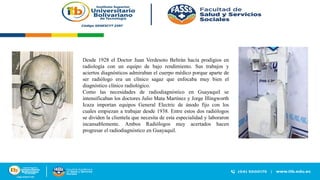 Desde 1928 el Doctor Juan Verdesoto Beltrán hacía prodigios en
radiología con un equipo de bajo rendimiento. Sus trabajos y
aciertos diagnósticos admiraban el cuerpo médico porque aparte de
ser radiólogo era un clínico sagaz que enfocaba muy bien el
diagnóstico clínico radiológico.
Como las necesidades de radiodiagnóstico en Guayaquil se
intensificaban los doctores Julio Mata Martínez y Jorge Illingworth
Icaza importan equipos General Electric de ánodo fijo con los
cuales empiezan a trabajar desde 1938. Entre estos dos radiólogos
se dividen la clientela que necesita de esta especialidad y laboraron
incansablemente. Ambos Radiólogos muy acertados hacen
progresar el radiodiagnóstico en Guayaquil.
 