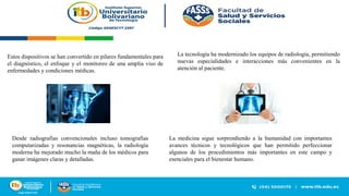 Estos dispositivos se han convertido en pilares fundamentales para
el diagnóstico, el enfoque y el monitoreo de una amplia viso de
enfermedades y condiciones médicas.
La tecnología ha modernizado los equipos de radiología, permitiendo
nuevas especialidades e interacciones más convenientes en la
atención al paciente.
La medicina sigue sorprendiendo a la humanidad con importantes
avances técnicos y tecnológicos que han permitido perfeccionar
algunos de los procedimientos más importantes en este campo y
esenciales para el bienestar humano.
Desde radiografías convencionales incluso tomografías
computarizadas y resonancias magnéticas, la radiología
moderna ha mejorado mucho la maña de los médicos para
ganar imágenes claras y detalladas.
 