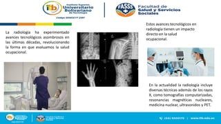 En la actualidad la radiología incluye
diversas técnicas además de los rayos
X, como tomografías computarizadas,
resonancias magnéticas nucleares,
medicina nuclear, ultrasonidos y PET.
La radiología ha experimentado
avances tecnológicos asombrosos en
las últimas décadas, revolucionando
la forma en que evaluamos la salud
ocupacional.
Estos avances tecnológicos en
radiología tienen un impacto
directo en la salud
ocupacional.
 