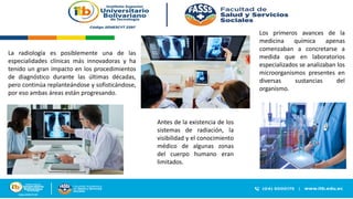 La radiología es posiblemente una de las
especialidades clínicas más innovadoras y ha
tenido un gran impacto en los procedimientos
de diagnóstico durante las últimas décadas,
pero continúa replanteándose y sofisticándose,
por eso ambas áreas están progresando.
Antes de la existencia de los
sistemas de radiación, la
visibilidad y el conocimiento
médico de algunas zonas
del cuerpo humano eran
limitados.
Los primeros avances de la
medicina química apenas
comenzaban a concretarse a
medida que en laboratorios
especializados se analizaban los
microorganismos presentes en
diversas sustancias del
organismo.
 
