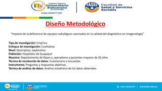 Diseño Metodológico
“Impacto de la deficiencia de equipos radiológicos avanzados en la calidad del diagnóstico en imagenología”
Tipo de investigación: Empírica
Enfoque de investigación: Cualitativo
Nivel: Descriptivo, explorativo
Población: Hospitales de Guayaquil
Muestra: Departamento de Rayos x, operadores y pacientes mayores de 20 años
Técnica de recolección de datos: Cuestionario o encuestas
Instrumento: Preguntas y respuestas objetivas
Técnica de análisis de datos: Análisis estadístico de los datos obtenidos.
 