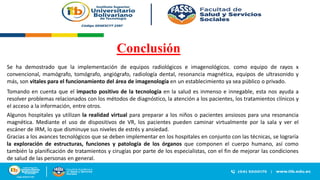 Conclusión
Se ha demostrado que la implementación de equipos radiológicos e imagenológicos. como equipo de rayos x
convencional, mamógrafo, tomógrafo, angiógrafo, radiología dental, resonancia magnética, equipos de ultrasonido y
más, son vitales para el funcionamiento del área de imagenología en un establecimiento ya sea público o privado.
Tomando en cuenta que el impacto positivo de la tecnología en la salud es inmenso e innegable, esta nos ayuda a
resolver problemas relacionados con los métodos de diagnóstico, la atención a los pacientes, los tratamientos clínicos y
el acceso a la información, entre otros.
Gracias a los avances tecnológicos que se deben implementar en los hospitales en conjunto con las técnicas, se lograría
la exploración de estructuras, funciones y patología de los órganos que componen el cuerpo humano, así como
también la planificación de tratamientos y cirugías por parte de los especialistas, con el fin de mejorar las condiciones
de salud de las personas en general.
Algunos hospitales ya utilizan la realidad virtual para preparar a los niños o pacientes ansiosos para una resonancia
magnética. Mediante el uso de dispositivos de VR, los pacientes pueden caminar virtualmente por la sala y ver el
escáner de IRM, lo que disminuye sus niveles de estrés y ansiedad.
 