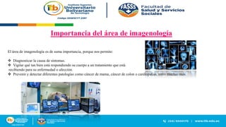Importancia del área de imagenología
El área de imagenología es de suma importancia, porque nos permite:
❖ Diagnosticar la causa de síntomas.
❖ Vigilar qué tan bien está respondiendo su cuerpo a un tratamiento que está
recibiendo para su enfermedad o afección.
❖ Prevenir y detectar diferentes patologías como cáncer de mama, cáncer de colon o cardiopatías, entre muchas más.
 