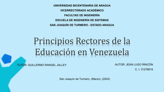 UNIVERSIDAD BICENTENARIA DE ARAGUA
VICERRECTORADO ACADÉMICO
FACULTAD DE INGENIERÍA
ESCUELA DE INGENIERÍA DE SISTEMAS
SAN JOAQUÍN DE TURMERO - ESTADO ARAGUA
Principios Rectores de la
Educación en Venezuela
AUTOR: JEAN LUGO RINCÓN
C. I. 31276619
San Joaquín de Turmero, (Marzo), (2024)
TUTOR: GUILLERMO RANGEL JALLEY
 