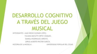 DESARROLLO COGNITIVO
A TRAVÉS DEL JUEGO
MUSICAL
INTEGRANTES: JUAN DIEGO GUZMÁN LÓPEZ.
YULIANA MAYLETH ORTIZ VÁSQUEZ.
DANIELA RODRIGUEZ ARROYO.
JORGE ALBERTO PASTOR GARCÍA.
HISTORIA DE LA MÚSICA I. UNIVERSIDAD POPULAR DEL CESAR.
 
