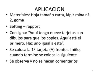 APLICACION
• Materiales: Hoja tamaño carta, lápiz mina nº
2, goma
• Setting – rapport
• Consigna: “Aquí tengo nueve tarjetas con
dibujos para que los copies. Aquí está el
primero. Haz uno igual a este”.
• Se coloca la 1º tarjeta (A) frente al niño,
cuando termine se coloca la siguiente
• Se observa y no se hacen comentarios
5
 