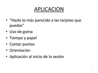 APLICACION
• “Hazlo lo más parecido a las tarjetas que
puedas”
• Uso de goma
• Tiempo y papel
• Contar puntos
• Orientación
• Aplicación al inicio de la sesión
6
 