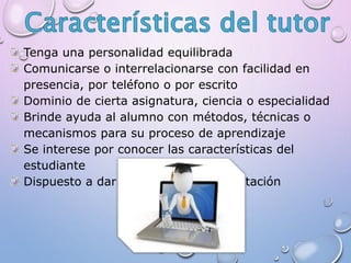 Tenga una personalidad equilibrada
Comunicarse o interrelacionarse con facilidad en
presencia, por teléfono o por escrito
Dominio de cierta asignatura, ciencia o especialidad
Brinde ayuda al alumno con métodos, técnicas o
mecanismos para su proceso de aprendizaje
Se interese por conocer las características del
estudiante
Dispuesto a dar y recibir retro-alimentación
 
