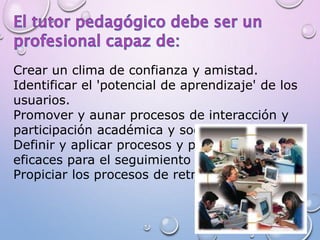 Crear un clima de confianza y amistad.
Identificar el 'potencial de aprendizaje' de los
usuarios.
Promover y aunar procesos de interacción y
participación académica y social.
Definir y aplicar procesos y procedimientos
eficaces para el seguimiento de los usuarios.
Propiciar los procesos de retro-alimentación.
 
