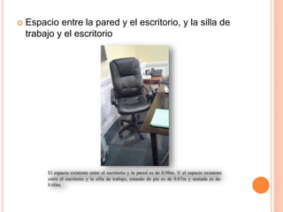  Espacio entre la pared y el escritorio, y la silla de
trabajo y el escritorio Espacio entre la pared y el escritorio, y la silla de trabajo y el escritorio
El espacio existente entre el escritorio y la pared es de 0.98m. Y el espacio existente
entre el escritorio y la silla de trabajo, estando de pie es de 0.67m y sentada es de:
0.60m.
 