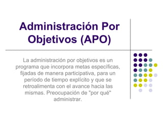 Administración Por Objetivos (APO) La administración por objetivos es un programa que incorpora metas específicas, fijadas de manera participativa, para un período de tiempo explícito y que se retroalimenta con el avance hacia las mismas. Preocupación de "por qué" administrar. 