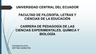 UNIVERSIDAD CENTRAL DEL ECUADOR
FACULTAD DE FILOSOFÍA, LETRAS Y
CIENCIAS DE LA EDUCACIÓN
CARRERA DE PEDAGOGÍA DE LAS
CIENCIAS EXPERIMENTALES, QUÍMICA Y
BIOLOGÍA
ESTEBAN PUJOTA
SÉPTIMO SEMESTRE
 