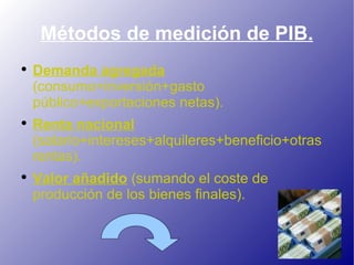 Métodos de medición de PIB. Demanda agregada  (consumo+inversión+gasto público+exportaciones netas). Renta nacional  (salario+intereses+alquileres+beneficio+otras rentas). Valor añadido  (sumando el coste de producción de los bienes finales). 