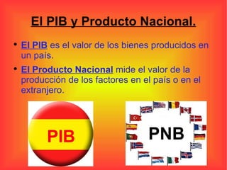 El PIB y Producto Nacional. El PIB  es el valor de los bienes producidos en un país. El Producto Nacional  mide el valor de la producción de los factores en el país o en el extranjero. PIB PNB 