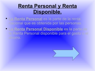 Renta Personal y Renta Disponible. La Renta Personal  es la parte de la renta nacional que es obtenida por las personas. La Renta Personal Disponible  es la parte de la Renta Personal disponible para el gasto o el ahorro. 