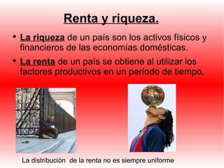 Renta y riqueza. La riqueza  de un país son los activos físicos y financieros de las economías domésticas. La renta  de un país se obtiene al utilizar los factores productivos en un período de tiempo. La distribución  de la renta no es siempre uniforme 