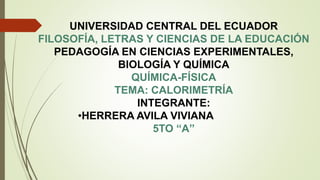 UNIVERSIDAD CENTRAL DEL ECUADOR
FILOSOFÍA, LETRAS Y CIENCIAS DE LA EDUCACIÓN
PEDAGOGÍA EN CIENCIAS EXPERIMENTALES,
BIOLOGÍA Y QUÍMICA
QUÍMICA-FÍSICA
TEMA: CALORIMETRÍA
INTEGRANTE:
•HERRERA AVILA VIVIANA
5TO “A”
 