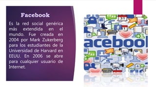 Es la red social genérica
más extendida en el
mundo. Fue creada en
2004 por Mark Zukerberg
para los estudiantes de la
Universidad de Harvard en
EEUU. En 2006 se abre
para cualquier usuario de
Internet.
 