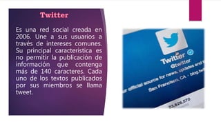 Es una red social creada en
2006. Une a sus usuarios a
través de intereses comunes.
Su principal característica es
no permitir la publicación de
información que contenga
más de 140 caracteres. Cada
uno de los textos publicados
por sus miembros se llama
tweet.
 
