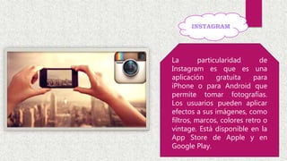 La particularidad de
Instagram es que es una
aplicación gratuita para
iPhone o para Android que
permite tomar fotografías.
Los usuarios pueden aplicar
efectos a sus imágenes, como
filtros, marcos, colores retro o
vintage. Está disponible en la
App Store de Apple y en
Google Play.
 