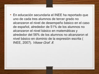 • En educación secundaria el INEE ha reportado que
uno de cada tres alumnos de tercer grado no
alcanzaron el nivel de desempeño básico en el caso
de español, alrededor de 51% de los alumnos no
alcanzaron el nivel básico en matemáticas y
alrededor del 56% de los alumnos no alcanzaron el
nivel básico en dominio de la expresión escrita (
INEE, 2007). Véase Graf. 8.
 