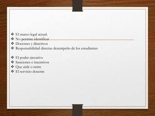 El marco legal actual.
 No permite identificar
 Docentes y directivos
 Responsabilidad directas desempeño de los estudiantes
 El poder ejecutivo
 Sanciones e incentivos
 Que aislé o retire
 El servicio docente
 