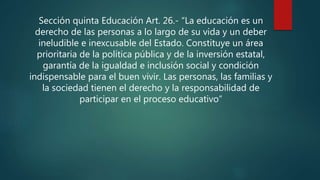 Sección quinta Educación Art. 26.- “La educación es un
derecho de las personas a lo largo de su vida y un deber
ineludible e inexcusable del Estado. Constituye un área
prioritaria de la política pública y de la inversión estatal,
garantía de la igualdad e inclusión social y condición
indispensable para el buen vivir. Las personas, las familias y
la sociedad tienen el derecho y la responsabilidad de
participar en el proceso educativo”
 