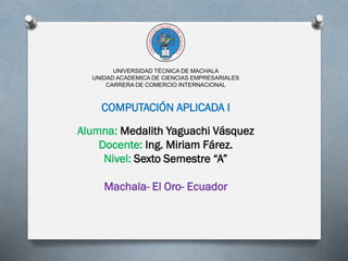UNIVERSIDAD TÉCNICA DE MACHALA
UNIDAD ACADEMICA DE CIENCIAS EMPRESARIALES
CARRERA DE COMERCIO INTERNACIONAL
COMPUTACIÓN APLICADA I
Alumna: Medalith Yaguachi Vásquez
Docente: Ing. Miriam Fárez.
Nivel: Sexto Semestre “A”
Machala- El Oro- Ecuador
 