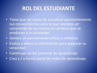 ROL DEL ESTUDIANTE
• Tiene que ser capaz de actualizar constantemente
sus conocimientos para lo que necesita ser
consciente de los continuos cambios que se
producen a su alrededor.
• Genera un pensamiento crítico y reflexivo.
• Evalúa y valora la información para asegurar su
veracidad.
• Construye su red personal de aprendizaje.
• Crea y / o forma parte de redes de aprendizaje.
 