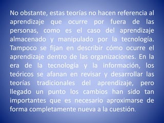 No obstante, estas teorías no hacen referencia al
aprendizaje que ocurre por fuera de las
personas, como es el caso del aprendizaje
almacenado y manipulado por la tecnología.
Tampoco se fijan en describir cómo ocurre el
aprendizaje dentro de las organizaciones. En la
era de la tecnología y la información, los
teóricos se afanan en revisar y desarrollar las
teorías tradicionales del aprendizaje, pero
llegado un punto los cambios han sido tan
importantes que es necesario aproximarse de
forma completamente nueva a la cuestión.
 