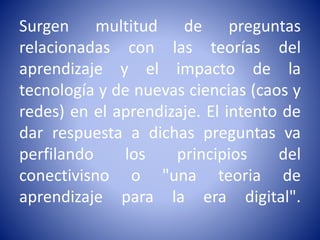 Surgen multitud de preguntas
relacionadas con las teorías del
aprendizaje y el impacto de la
tecnología y de nuevas ciencias (caos y
redes) en el aprendizaje. El intento de
dar respuesta a dichas preguntas va
perfilando los principios del
conectivisno o "una teoria de
aprendizaje para la era digital".
 
