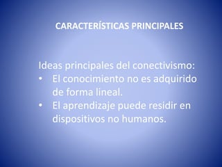 CARACTERÍSTICAS PRINCIPALES
Ideas principales del conectivismo:
• El conocimiento no es adquirido
de forma lineal.
• El aprendizaje puede residir en
dispositivos no humanos.
 