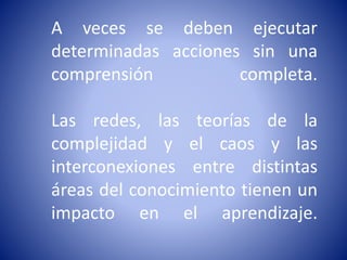 A veces se deben ejecutar
determinadas acciones sin una
comprensión completa.
Las redes, las teorías de la
complejidad y el caos y las
interconexiones entre distintas
áreas del conocimiento tienen un
impacto en el aprendizaje.
 