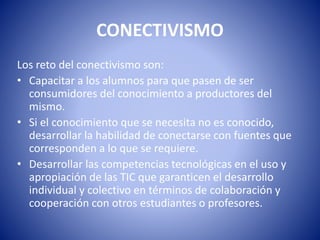 CONECTIVISMO
Los reto del conectivismo son:
• Capacitar a los alumnos para que pasen de ser
consumidores del conocimiento a productores del
mismo.
• Si el conocimiento que se necesita no es conocido,
desarrollar la habilidad de conectarse con fuentes que
corresponden a lo que se requiere.
• Desarrollar las competencias tecnológicas en el uso y
apropiación de las TIC que garanticen el desarrollo
individual y colectivo en términos de colaboración y
cooperación con otros estudiantes o profesores.
 
